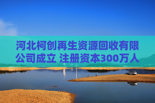 河北柯创再生资源回收有限公司成立 注册资本300万人民币