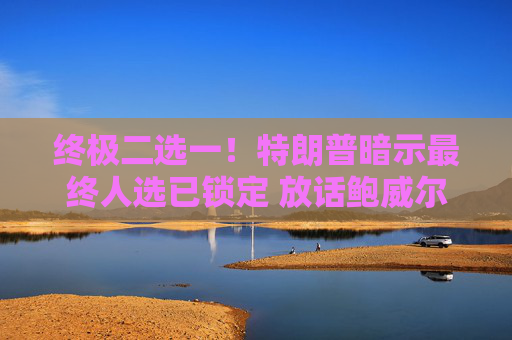 终极二选一！特朗普暗示最终人选已锁定 放话鲍威尔留任“日子不会好过”  第1张