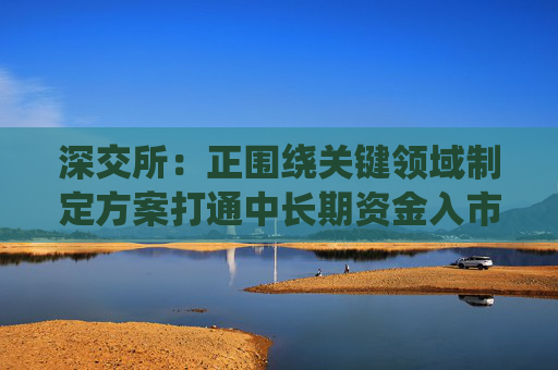 深交所：正围绕关键领域制定方案打通中长期资金入市堵点