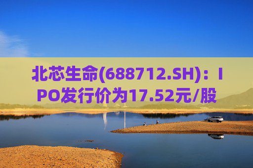 北芯生命(688712.SH)：IPO发行价为17.52元/股