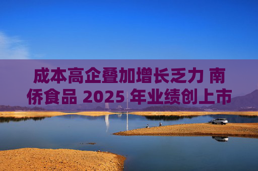 成本高企叠加增长乏力 南侨食品 2025 年业绩创上市新低