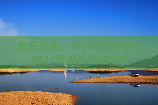 永安药业：4月16日将召开2024年度业绩说明会