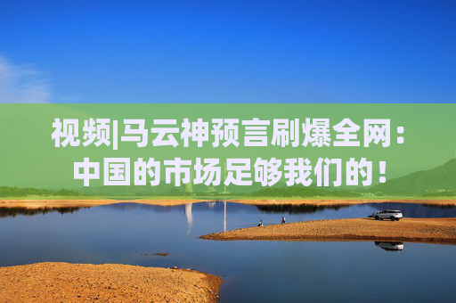 视频|马云神预言刷爆全网：中国的市场足够我们的！