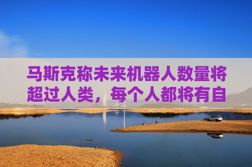 马斯克称未来机器人数量将超过人类，每个人都将有自己的机器人