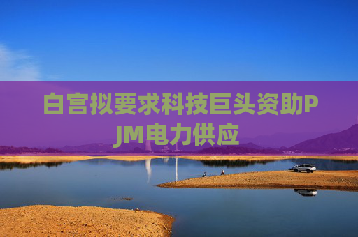 白宫拟要求科技巨头资助PJM电力供应
