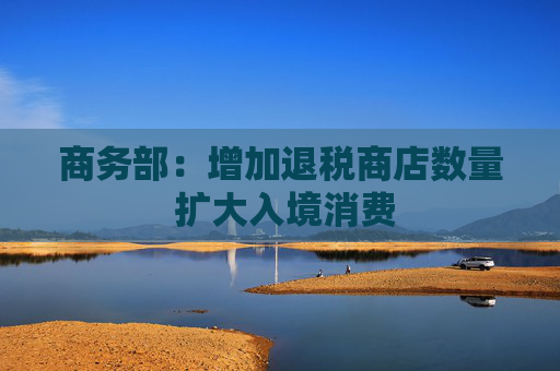 商务部：增加退税商店数量 扩大入境消费  第1张