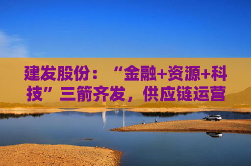 建发股份：“金融+资源+科技”三箭齐发，供应链运营业务加快“升维”步伐