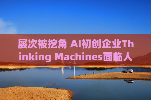屡次被挖角 AI初创企业Thinking Machines面临人才流失危机