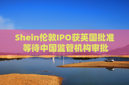 Shein伦敦IPO获英国批准 等待中国监管机构审批