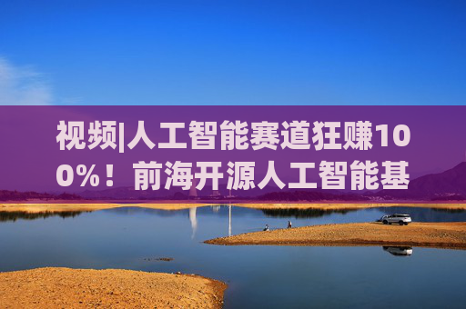 视频|人工智能赛道狂赚100%！前海开源人工智能基金却亏4%，顶流经理也翻车？