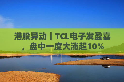港股异动｜TCL电子发盈喜，盘中一度大涨超10%