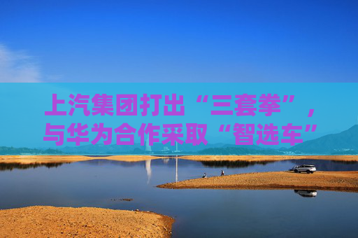 上汽集团打出“三套拳”，与华为合作采取“智选车”模式