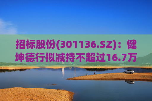 招标股份(301136.SZ)：健坤德行拟减持不超过16.7万股