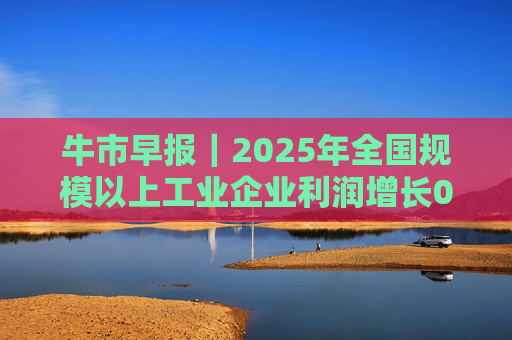牛市早报｜2025年全国规模以上工业企业利润增长0.6%
