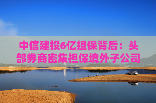 中信建投6亿担保背后：头部券商密集担保境外子公司，国际业务“输血”加速
