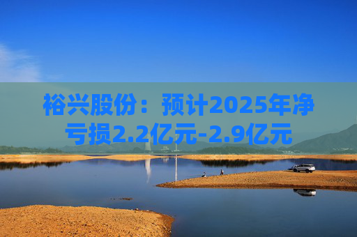 裕兴股份：预计2025年净亏损2.2亿元-2.9亿元