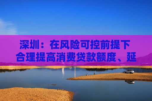 深圳：在风险可控前提下 合理提高消费贷款额度、延长贷款期限