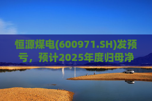 恒源煤电(600971.SH)发预亏，预计2025年度归母净亏损1.9亿元-2.6亿元