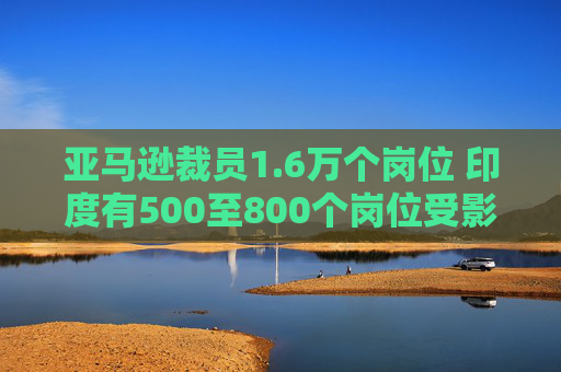 亚马逊裁员1.6万个岗位 印度有500至800个岗位受影响
