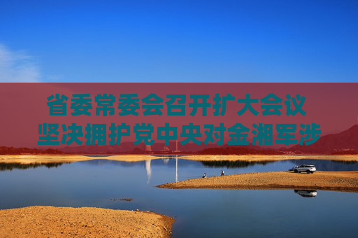 省委常委会召开扩大会议 坚决拥护党中央对金湘军涉嫌严重违纪违法进行纪律审查和监察调查的决定  第1张