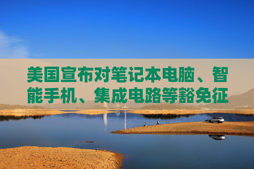 美国宣布对笔记本电脑、智能手机、集成电路等豁免征收“对等关税”
