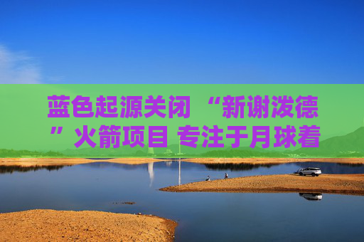 蓝色起源关闭 “新谢泼德 ”火箭项目 专注于月球着陆器开发