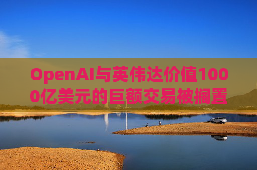 OpenAI与英伟达价值1000亿美元的巨额交易被搁置