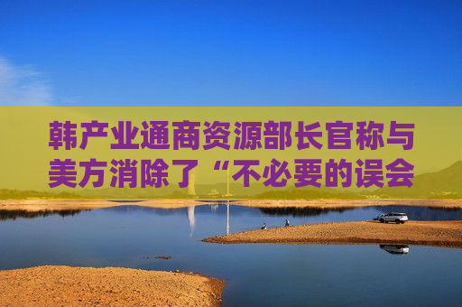 韩产业通商资源部长官称与美方消除了“不必要的误会”