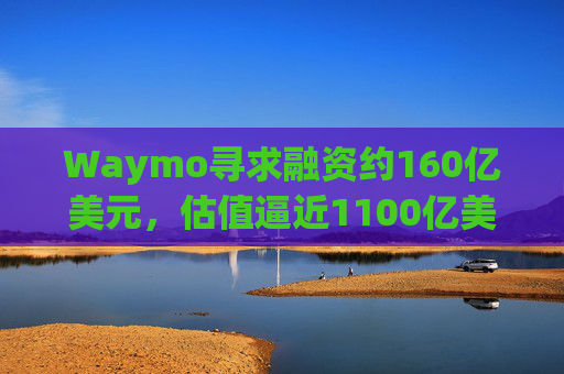 Waymo寻求融资约160亿美元，估值逼近1100亿美元