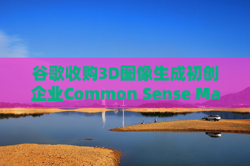 谷歌收购3D图像生成初创企业Common Sense Machines