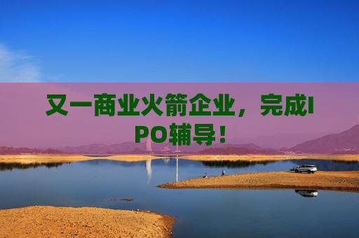 又一商业火箭企业，完成IPO辅导！
