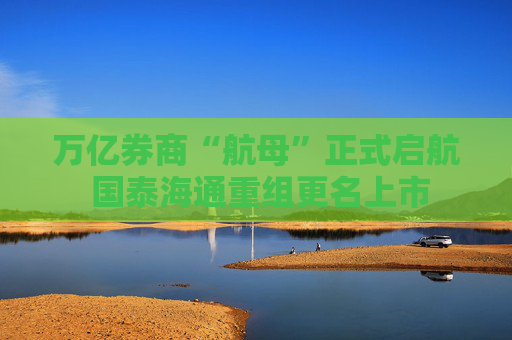 万亿券商“航母”正式启航 国泰海通重组更名上市