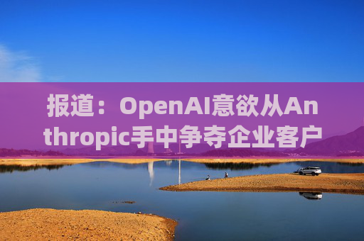 报道：OpenAI意欲从Anthropic手中争夺企业客户