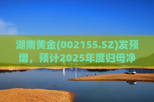 湖南黄金(002155.SZ)发预增，预计2025年度归母净利润12.7亿元至16.08亿元，同比增长50%-90%