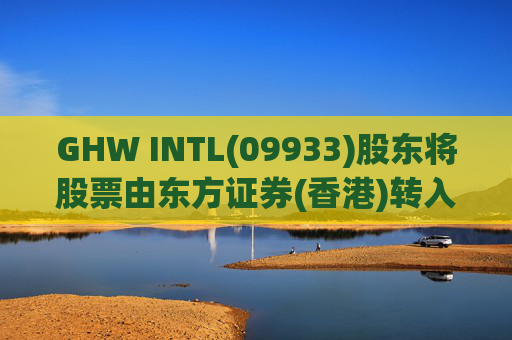 GHW INTL(09933)股东将股票由东方证券(香港)转入招银国际证券 转仓市值1.08亿港元