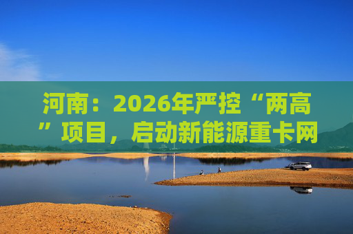 河南：2026年严控“两高”项目，启动新能源重卡网络建设