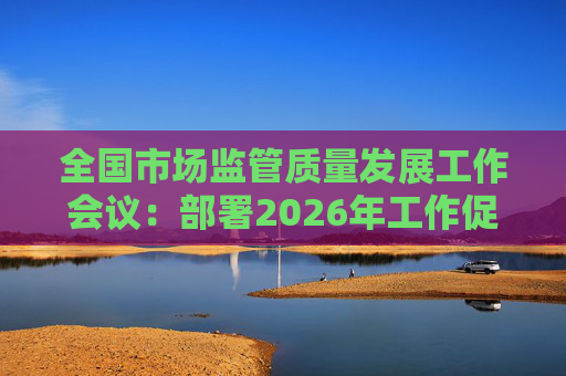 全国市场监管质量发展工作会议：部署2026年工作促质量强国建设