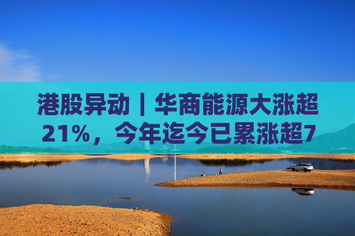 港股异动｜华商能源大涨超21%，今年迄今已累涨超73%