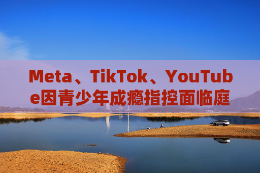 Meta、TikTok、YouTube因青少年成瘾指控面临庭审