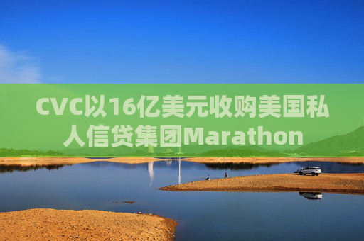 CVC以16亿美元收购美国私人信贷集团Marathon  第1张