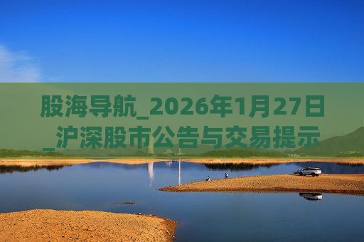 股海导航_2026年1月27日_沪深股市公告与交易提示