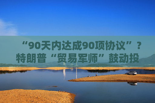 “90天内达成90项协议”？特朗普“贸易军师”鼓动投资者买美股