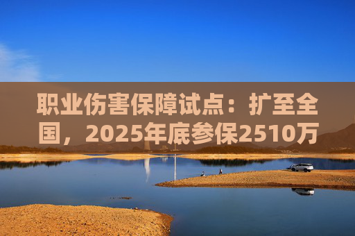 职业伤害保障试点：扩至全国，2025年底参保2510万人