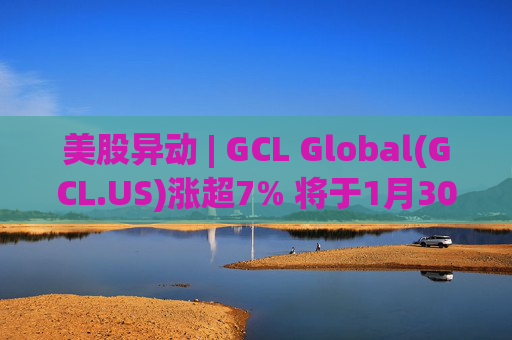 美股异动 | GCL Global(GCL.US)涨超7% 将于1月30日举行业绩电话会议