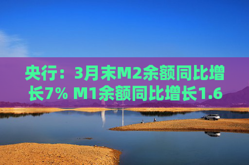 央行：3月末M2余额同比增长7% M1余额同比增长1.6%  第1张