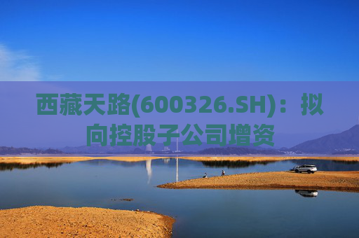 西藏天路(600326.SH)：拟向控股子公司增资