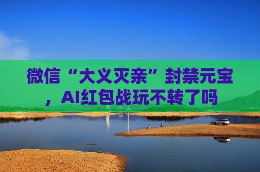 微信“大义灭亲”封禁元宝，AI红包战玩不转了吗