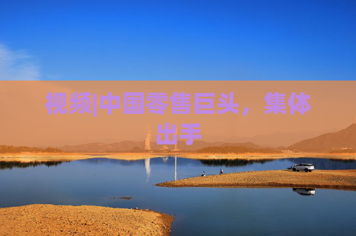 视频|中国零售巨头，集体出手