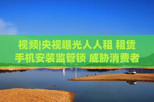 视频|央视曝光人人租 租赁手机安装监管锁 威胁消费者