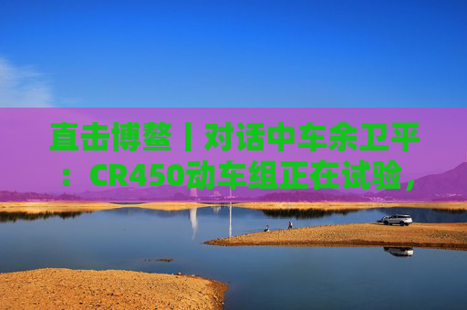 直击博鳌丨对话中车余卫平：CR450动车组正在试验，不久的将来就能坐上